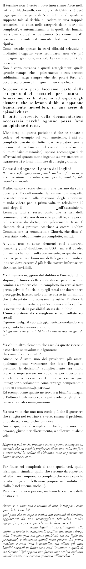 Il termine non è certo nuovo (non siamo forse nella patria di Machiavelli, dei Borgia,..di Catilina..?) però oggi quando si parla di ‘complotti’ o di qualcosa supposto tale si rischia di cadere in una trappola semantica:  si entra nella categoria delle ‘teorie dei complotti’, e automaticamente in quella dei lunatici (versione dolce) o paranoici (versione hard), provocando automaticamente fastidio ironia e ripulsa,. 
Come accade spesso in certi dibattiti televisivi o mediatici l’oggetto vero scompare: non c’é più l’indagine, gli indizi, ma solo la non credibilità del presentatore. 
Non è certo estranea a questi atteggiamenti quella ‘grande stampa’ che  palesemente o con accenni subliminali nega sempre che dei poteri forti e/o occulti siano coinvolti in giochi men che chiari..

Siccome noi però facciamo parte della categoria degli scettici, per natura e formazione, ci limiteremo ad esporre gli elementi che sollevano dubbi o appaiono francamente incredibili, in una serie di episodi chiave. 
Il tutto corredato della documentazione necessaria perchè ognuno possa farsi un’opinione diretta.

L’handicap di questa posizione é che se andate a vedere, ad esempio sul web americano, i siti sui complotti trovate di tutto: dai ricercatori seri e documentati ai fanatici del complotto giudaico (o pluto-giudaico-massonico), spesso accompagnati da affermazioni quanto meno ingenue su avvistamenti di extraterrestri o fonti  illimitate di energia gratuita.

Come distinguere il grano dal loglio? 
Be`, come si fa ogni giorno quando andate a fare la spesa o vi incontrate con altra gente: pesate, valutate, fate riscontri incrociati...

D’altro canto vi sono elementi che parlano da soli e dove già l’occultamento fa venire un sospetto pesante: pensate alla reazione degli americani quando videro per la prima volta in televisione 12 anni dopo il filmato di Zapruder sull’assassinio di Kennedy: tutti si resero conto che la tesi della commissione Warren di un solo proiettile, che per di più arrivava da dietro, era palesemente falsa. Il clamore della protesta costrinse a creare un’altra Commissione (la commissione Church, che disse sì, c’era stato probabilmente un complotto, ma....).

A volte non vi sono elementi così clamorosi (‘smoking guns’ direbbero in USA), ma é il quadro d’insieme che non risulta convincente; in questo caso occorre pazienza e buon uso della logica...e quando si intuisce dove cercare é più facile trovare informazioni altrimenti invisibili.

Ma il nemico maggiore del dubbio é l’incredulità, lo stupore, il timore della verità stessa: perché se uno comincia a credere che un complotto sia vero si trova perso, privo di fiducia in quegli stessi che dovrebbero proteggerlo, lasciato solo con se stesso in un mondo che é diventato improvvisamente ostile. E allora la reazione più immediata, più ‘economica’ é la ripulsa, la negazione della possibilità stessa del dubbio. 
L’unico criterio da consigliare é: controllate voi stessi!
Ognuno scelga il suo atteggiamento..ricordando che già gli antichi avevano un motto: 
”Dagli amici mi guardi Iddio che dai nemici mi guardo io”.

Ma c’é un altro elemento che esce da queste ricerche e che viene sottovalutato o ignorato: 
chi comanda veramente?
Anche se é stato uno dei presidenti più amati, qualcuno pensa veramente che fosse Reagan a prendere le decisioni? Semplicemente era molto bravo a impersonare un ruolo, e per questo era amato, era rassicurante..ma nessuno può immaginarlo seriamente come stratega competente e politico consumato...(a parte....)
Ed esempi come questo ne trovate a bizzeffe: Reagan o l’ultimo Bush sono solo i più evidenti...gli altri li lascio alla vostra immaginazione.

Ma una volta che uno non crede più che il guerriero che si agita nel teatrino sia vero, rimane il problema di quale sia la mano che lo muove....
Anche qui, non é semplice né facile, ma uno può provare, giusto per divertimento, a sollevare qualche velo.

Magari si può anche prendere carta e penna e svolgere un esercizio che un vecchio professore diede una volta da fare a casa: scrivi in ordine di vicinanza tutte le persone che hanno potere su di te...

Per finire coi complotti: ci sono quelli veri, quelli falsi, quelli simulati, quelli che servono da copertura ad altri....un campionario completo che non a caso ha creato un genere letterario proprio nell’ambito del giallo (e nel cinema anche...).
Può piacere o non piacere, ma temo faccia parte della nostra vita.

Anche se a volte uno è tentato di dire ‘è troppo!’, come quando ho letto della ‘mala del Brenta’: 
quel poco che ne sapevo veniva dai romanzi di Carlotto, aggiornati da uno scemeggiato televisivo (molto agiografico)..e poi scopro che anche loro, come la banda della Magliana, erano legati ai servizi segreti, alla mafia, ai servizi internazionali, trafficavano armi e droga colla Croazia (non con gente qualsiasi, ma col figlio del presidente!) e aiutavano quindi nella guerra...La prima reazione è stata ‘non è possibile!, ma allora gli unici banditi normali in Italia sono stati Cavallaro e quelli di via Osoppo! Qui appena uno faceva una rapina arrivava uno dei servizi e sussurrava qualcosa all’orecchio...’
