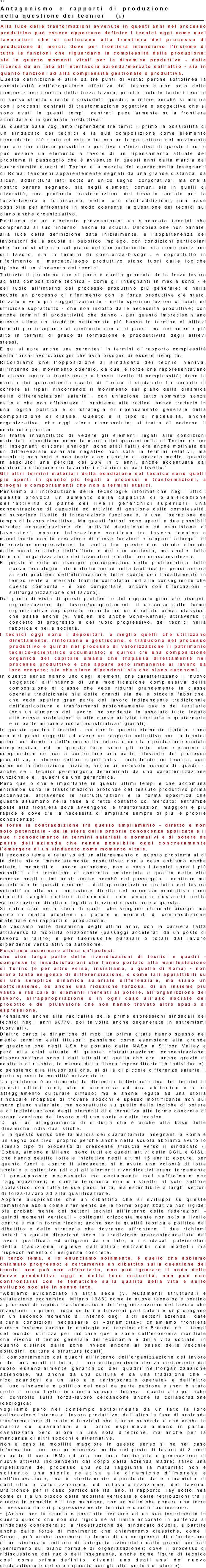 32 
Antagonismo e rapporti di produzione nella questione dei tecnici    (M)
￼
Alla luce delle trasformazioni avvenute in questi anni nel processo produttivo può essere opportuno definire i tecnici oggi come quei lavoratori che si collocano alla frontiera del processo di produzione di merci: dove per frontiera intendiamo l'insieme di tutte le funzioni che riguardano la complessità della produzione; sia in quanto momenti vitali per la dinamica produttiva - dalla ricerca da un lato all'interfaccia azienda/mercato dall'altro - sia in quanto funzioni ad alta complessità gestionale o produttiva. 
Questa definizione è utile da tre punti di vista: perché sottolinea la complessità dell'erogazione effettiva del lavoro e non solo della composizione tecnica della forza-lavoro; perché include tanto i tecnici in senso stretto quanto i cosiddetti quadri; e infine perché si misura con i processi centrali di trasformazione oggettiva e soggettiva che si sono avuti in questi tempi, centrati peculiarmente sulla frontiera aziendale o in generale produttiva.' 
Su questa base vogliamo riprendere tre temi: il primo la possibilità di un sindacato dei tecnici e la sua composizione come elemento secondario: c'è stato ed esiste tuttora un largo settore del movimento operaio che ritiene possibile e positiva un'iniziativa di questo tipo; e può essere un elemento a favore di un ripensamento attuale del problema il passaggio che è avvenuto in questi anni dalla marcia dei quarantamila quadri di Torino alla marcia dei quarantamila insegnanti di Roma: fenomeni apparentemente segnati da una grande distanza, da alcuni addirittura letti sotto un unico segno ‘corporativo’, ma che a nostro parere segnano, sia negli elementi comuni sia in quelli di diversità, una profonda trasformazione del tessuto sociale per la forza-lavoro e forniscono, nelle loro contraddizioni, una base possibile per affrontare in modo coerente la questione dei tecnici sul piano anche organizzativo. 
Partiamo da un elemento provocatorio: un sindacato tecnici che comprenda al suo ‘interno’ anche la scuola. Un'obiezione non banale, alla luce della definizione data inizialmente, è l'appartenenza dei lavoratori della scuola al pubblico impiego, con condizioni particolari che fanno sì che sia sul piano del comportamento, sia come posizione sul lavoro, sia in termini di coscienza-bisogni, e soprattutto in riferimento al mercato/luogo produttivo siano fuori dalle logiche tipiche di un sindacato dei tecnici. 
Tuttavia il problema che si pone è quello generale della forza-lavoro ad alta composizione tecnica - come gli insegnanti in media sono - e del ruolo all'interno del processo produttivo più generale; e nella scuola un processo di riferimento con le forze produttive c'è stato, forzato è vero più soggettivamente - nelle sperimentazioni ufficiali ed ufficiose soprattutto - che non indotto dalle necessità produttive; con anche termini di produttività che danno - per quanto imprecise siano queste stime un prodotto nettamente più basso in termine di allievi formati per insegante al confronto con altri paesi, ma nettamente più alto in termini di grado di formazione e prooduttività degli allievi stessi. 
E qui si apre anche una parentesi in termini di rapporto complessità della forza-lavoro/bisogni che avrà bisogno di essere riempita. 
Ricordiamo che l'opposizione al sindacato dei tecnici veniva, all'interno del movimento operaio, da quelle forze che rappresentavano la classe operaia tradizionale a basso livello di complessità; dopo la marcia dei quarantamila quadri di Torino il sindacato ha cercato di correre ai ripari rincorrendo il movimento sul piano della dinamica delle differenziazioni salariali, con un'azione tutto sommato senza esito e che non affrontava il problema alla radice, senza tradurlo in una logica politica e di strategia di ripensamento generale della composizione di classe. Questo è il tipo di necessità, anche organizzativa, che oggi viene riconosciuta; si tratta di vederne il contenuto preciso. 
Si tratta innanzitutto di vedere gli elementi legati alle condizioni materiali: ricordiamo come la marcia dei quarantamila di Torino (e per gli insegnanti discorsi analoghi sono stati fatti) era anche motivata da un differenziale salariale negativo non soIa in termini relativi, ma assoluti; non solo e non tanto cioè rispetto all'operaio medio, quanto in assoluto: una perdita del 28% in 5 anni, anche accentuata dal confronto ulteriore coi lavoratori stranieri di pari livello.' 
Gli altri termini materiali della eondizione del tecnico sono quelli più aperti in quanto più legati a processi e trasformazioni, a bisogni e comportamenti che non a termini statici. 
Pensiamo all'introduzione delle tecnologie informatiche negli uffici: questa provoca un aumento della capacità di pianificazione dell'attività da parte dei livelli gerarchici superiori, una concentrazione di capacità ed attività di gestione della complessità, un superiore livello di integrazione funzionale. e una liberazione da tempo di lavoro ripetitiva. Ma questi fattori sono aperti a due possibili strade: eoncentrazione dell'attività decisionale ed espulsione di lavoratori. oppure inlerazione continua tra lavoro tecnico e macchinario con la creazione di nuove funzioni e rapporti allargali di interazione-cooperazione; la scella Ira queste due strade dipende dalle caratteristiche dell'ufficio e del suo conlesto, ma anche dalla forma di organizzazione dei lavoratori e dalla loro consapevolezza. 
E questo è solo un esempio paradigmatico della problematica delle nuove tecnologie informatiche anche nella fabbrica (si pensi ancora ai soli problemi dell'eliminazione delle scorte con l'adattamento in tempo reale al mercato tramite calcolatori ed alle conseguenze che questo comporta - e può comportare. ancora con biforcazioni - sull'organizzazione del lavoro). 
Dal punto di vista di questi problemi e del rapporto generale bisogni-organizzazione del lavoro/comportamenti il discorso sulle forme organizzative appropriate rimanda ad un dibattito ormai classico. che passa anche (v. Veblen, ed anche Sohn-Rethel) attraverso il concetto di progresso e del ruolo progressivo. dei tecnici nella fabbrica e nella società. 
I tecnici oggi sono i depositari. o meglio quelli che utilizzano direttamente, rinforzano e gestiscono, e traducono nel processo produttivo e quindi nel processo di valorizzazione il patrimonio tecnico-scientifico accumulato; e quindi c'è una composizione organica del capitale umano che trapassa direttamente nel processo produttivo e che appare però immanente al lavoro da loro erogato; sia che siano dipendenti sia che siano autonomi. 
In questo senso hanno uno degli elementi che caratterizzano il ‘nuovo soggetto’ all'interno di una modificazione complessiva della composizione di classe che vede ridursi grandemente la classe operaia tradizionale sia delle grandi sia delle piccole fabbriche, che vede sparire gran parte del lavoro indipendente tradizionale nell'agricoltura e trasformarsi profondamente quello del terziario (con un aumento del lavoro indipendente in assoluto tutto legato alle nuove professioni e alle nuove attività terziarie e quaternarie e in parte minore ancora industriali/artigianali). 
In questo quadro i tecnici - ma non in quanto elemento isolato- sono uno dei pochi soggetti ad avere un rapporto collettivo con la tecnica quindi col dominio dell'uomo sulla natura e con la riproduzione sociale complessiva; ed in questa fase sono gli unici che riescono a comprendere se non a controllare una parte rilevante del processo produttivo, o almeno settori significativi: includendo nei tecnici, così come nella definizione iniziale, anche un notevole numero di .quadri -. anche se i tecnici permangono determinati da una caratterizzazione funzionale e i quadri da una gerarchica. 
Però quello che è importante in questi ultimi tempi e che accomuna entrambe sono le trasformazioni profonde del tessuto produttivo prima accennate, attraverso le ristrutturazioni e la forma specifica che queste assumono nella fase a diretto contatto col mercato: entrambe poste alla frontiera dove avvengono le trasformazioni maggiori e più rapide e dove c'è la necessità di ampliare sempre di più le proprie conoscenze: 
è forse la contraddizione tra questo ampliamento - diretto e non solo potenziale - della sfera delle proprie conoscenze applicate e il suo riconoscimento in termini salariali e normativi e di potere da parte dell'azienda che rende possibile oggi concretamente l'emergere di un sindacato come momento vitale. 
Il secondo tema è relativo ad un allargamento di questo problema al di là della sfera immediatamente produttiva: non a caso abbiamo anche citato i momenti di lavoro autonomo, non a caso i tecnici sono i più sensibili alle tematiche di controllo ambientale e qualità della vita emerse negli ultimi anni: anche perché nel passaggio - continuo ma accelerato in questi decenni - dall'appropriazione gratuita del lavoro scientifico alla sua immissione diretta nel processo produttivo sono rimasti larghi settori intermedi. non ancora sussunti nella valorizzazione diretta o legati a funzioni sussidiarie a questa. 
Si entra cioè nella sfera di quelli che vengono chiamati bisogni ma sono in realtà problemi di potere e momenti di contraddizione materiale nei rapporti di produzione. 
Lo vediamo nelle dinamiche degli ultimi anni, con la carriera fatta attraverso la mobilità orizzontale (passaggi accelerati da un posto di lavoro all'altro) e per fuoriuscite parziali o totali dal lavoro dipendente verso attività autonome. 
Possiamo accennare allora un'ipotesi: 
che cioè larga parte delle rivendicazioni di tecnici e quadri - comprese le insoddisfazioni che hanno portato alla manifestazione di Torino (e per altro verso, insistiamo, a quella di Roma) - non siano tanto esigenze di differenziazione, e come tali appiattibili su di una semplice dinamica salariale differenziale, ma siano un sottoinsieme, ed anche una riduzione forzosa, di un insieme più vasto e radicale di elementi inerenti al potere, all'organizzione del lavoro, all'appropriazione o in ogni caso all'uso sociale del prodotto e del plusvalore che non hanno trovato altro spazio di espressione. 
(Pensiamo anche alla radicalità delle prime espressioni sindacali dei tecnici negli anni 60/70, poi talvolta anche degenerate in estremismi fuorviati). 
D'altro canto le dinamiche di mobilità prima citate hanno spesso nel medio termine esiti illusori: pensiamo come esemplare alla grande migrazione che negli USA ha portato dalla NASA a Silicon Valley e però alla crisi attuale di questa: ristrutturazione, concentrazione, disoccupazione sono i dati attuali di quella che era, anche grazie al capitale di rischio, la mecca della libera imprenditorialità individuale); 
o pensiamo alla illusorietà che, al di là di piccole differenze salariali, porta spesso la mobilità orizzontale. 
Un problema è certamente la dinamica individualistica dei tecnici in questi ultimi anni, che è connessa ad una abitudine e a un atteggiamento culturale diffuso; ma è anche legata ad una storia sindacale incapace di trovare sbocchi e spesso mortificante non sul mero piano salariale, ma soprattutto su quello delle logiche di potere e di individuazione degli elementi di alternativa alle forme concrete di organizzazione del lavoro e di uso sociale della tecnica. 
Di qui un atteggiamento di sfiducia che è anche alla base delle dinamiche individualistiche. 
È in questo senso che la marcia dei quarantamila insegnanti a Roma è un segno positivo, proprio perché anche nella scuola abbiamo avuto lo stesso tipo di processo di crescente sfiducia verso il sindacato (i Cobas, almeno a Milano, sono tutti ex quadri attivi della CGIL e CISL, che hanno gestito lotte e iniziative negli ultimi 15 anni); eppure, per quanto fuori e contro il sindacato, si è avuta una volontà di lotta sociale e collettiva (di cui gli elementi rivendicativi erano largamente il presupposto necessario ma certamente mai sufficiente per l'aggregazione); e questo fenomeno non è ristretto al solo settore scolastico, con tutte le sue peculiarità, ma estendibile a larghi settori di forza-lavoro ad alta qualificazione. 
Appare auspicabile che un dibattito che si sviluppi su queste tematiche abbia come riferimento delle forme organizzative non rigide: più probabilmente dei settori tecnici all'interno delle federazioni - quindi momenti verticali - collegati orizzontalmente non solo a livello centrale ma in forme ricche; anche per la qualità teorica e politica del dibattito e delle strategie che dovranno affrontare. I due richiami polari in questa direzione sono la tradizione anarcosindacalista dei lavori qualificati ed artigiani da un lato, e i sindacati pulviscolari della tradizione inglese dall'altro: entrambi non modelli ma rispecchiamento di esigenze concrete. 
Il terzo tema, e lo enunciamo solamente, è quello che abbiamo chiamato progresso: e certamente un dibattito sulla questione dei tecnici non può non affrontarlo, non può ignorare il nodo delle forze produttive oggi e della loro maturità, non può non confrontarsi con le tematiche sulla qualità della vita e sullo sviluppo sociale in senso lato. 
*Abbiamo evidenziato in altra sede (v. Mutamenti strutturali e valutazione economica, Milano 1986) come le nuove tecnologie portino a processi di rapida trasformazione dell'organizzazione del lavoro che investono in primo luogo settori e funzioni particolari e si propagano in un secondo momento all'interno degli altri settori aziendali date alcune condizioni necessarie di «dinamicità»: chiamiamo frontiera questo insieme (anche in analogia col termine che Braudel ne ‘l tempi del mondo’ utilizza per indicare quelle zone dell'economia mondiale che vivono il tempo generale dell'economia e della vita sociale, in quanto distinte dalle zone invece ancora al passo delle vecchie abitudini. culture e strutture locali). 
Il comportamento dei quadri all'interno dell'organizzazione del lavoro e dei movimenti di lotta, il loro antioperaismo deriva certamente dal ruolo essenzialmente gerarchico dei quadri nell'organizzazione aziendale, ma anche da una cultura e da una tradizione che - ricollegandosi da un lato alle «aristocrazie operaie» e dall'altro all'uso sindacale e politico dei capi da parte padronale (non è stato certo il primo Taylor in questo senso) - legava i quadri alle politiche di controllo sulla forza-lavoro cercandone anche la collaborazione ideologica; 
vogliamo però nel contempo sottolineare da un lato la loro collocazione interna al lavoro produttivo; dall'altro la fase di profonda trasformazione di ruolo e funzioni che stanno subendo e che anche la marcia dei quarantamila a Torino esprimeva almeno in parte: canalizzata però allora in una sola direzione, ma anche per la mancanza di altri sbocchi e alternative. 
Non a caso la mobilità maggiore in questo senso si ha nel caso informatico, con una permanenza media nel posto di lavoro di 3 anni (a parte il caso IBM) ed una continua fuoriuscita e gemmazione di nuove attività indipendenti dal corpo della azienda madre; salvo una ripetizione del processo una volta raggiunta la maturità: non è soltanto una storia relativa alle dinamiche d'impresa e dell'innovazione, ma è strettamente dipendente dalle dinamiche di controllo e valorizzazione, od autovalorizzazione, del lavoro. D'altronde per il caso particolare italiano, il rapporto Hay sottolinea come ci sia un blocco della mobilità verticale e delle retribuzioni tra il quadro intermedio e il top manager, con un salto che genera una terra di nessuno da cui progressivamente tecnici e quadri fuoriescono. 
• (Anche per la scuola è possibile pensare ad un suo inserimento in questo quadro che non sia rigido né al limite ancorato in partenza al sindacato confederale; la ricostruzione del sindacato scuola, a partire anche dalle forze di movimento che chiameremo classiche, come i Cobas, può anche assumere la forma di un congresso di rifondazione di un sindacato unitario di categoria svincolato dalle grandi centrali (perlomeno sul piano formale di organizzazione); dove il processo di ridiscussione del ruolo dell'insegnante, anche come figura di tecnico così come prima definito, diventi uno degli assi del nuovo sindacalismo e del suo rapporto con gli altri settori di classe). 



